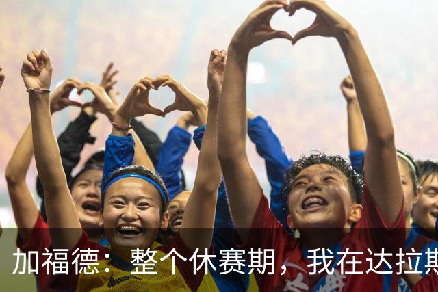 加福德：整个休赛期，我在达拉斯全心投入训练